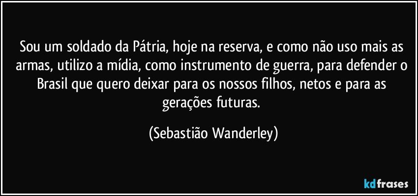 Sou um soldado da Pátria, hoje na reserva, e como não uso mais as armas, utilizo a mídia, como instrumento de guerra, para defender o Brasil que quero deixar para os nossos filhos, netos e para as gerações futuras. (Sebastião Wanderley)
