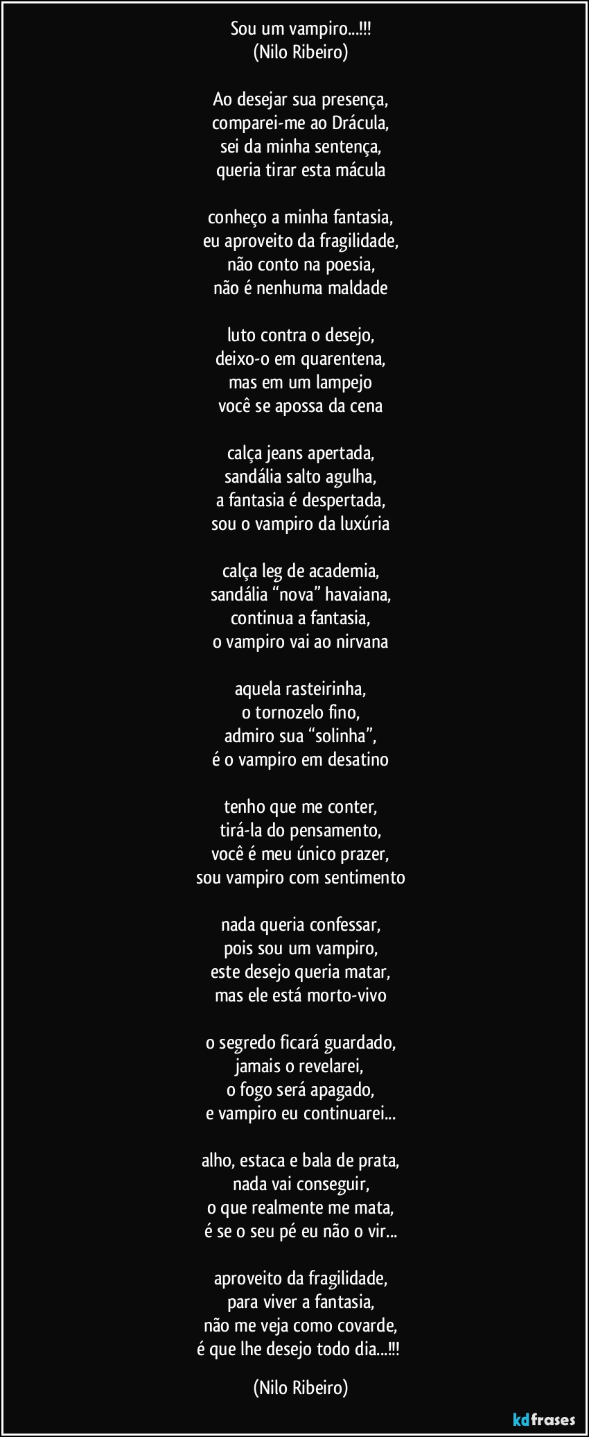 Sou um vampiro...!!!
(Nilo Ribeiro)

Ao desejar sua presença,
comparei-me ao Drácula,
sei da minha sentença,
queria tirar esta mácula

conheço a minha fantasia,
eu aproveito da fragilidade,
não conto na poesia,
não é nenhuma maldade

luto contra o desejo,
deixo-o em quarentena,
mas em um lampejo
você se apossa da cena

calça jeans apertada,
sandália salto agulha,
a fantasia é despertada,
sou o vampiro da luxúria

calça leg de academia,
sandália “nova” havaiana,
continua a fantasia,
o vampiro vai ao nirvana

aquela rasteirinha,
o tornozelo fino,
admiro sua “solinha”,
é o vampiro em desatino

tenho que me conter,
tirá-la do pensamento,
você é meu único prazer,
sou vampiro com sentimento

nada queria confessar,
pois sou um vampiro,
este desejo queria matar,
mas ele está morto-vivo

o segredo ficará guardado,
jamais o revelarei,
o fogo será apagado,
e vampiro eu continuarei...

alho, estaca e bala de prata,
nada vai conseguir,
o que realmente me mata,
é se o seu pé eu não o vir...

aproveito da fragilidade,
para viver a fantasia,
não me veja como covarde,
é que lhe desejo todo dia...!!! (Nilo Ribeiro)