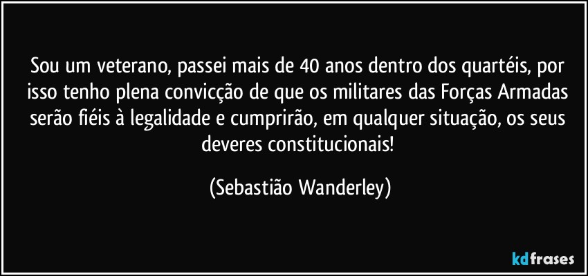 Sou um veterano, passei mais de 40 anos dentro dos quartéis, por isso tenho plena convicção de que os militares das Forças Armadas serão fiéis à legalidade e cumprirão, em qualquer situação, os seus deveres constitucionais! (Sebastião Wanderley)