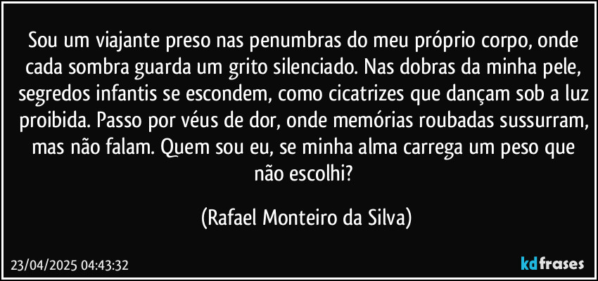 Sou um viajante preso nas penumbras do meu próprio corpo, onde cada sombra guarda um grito silenciado. Nas dobras da minha pele, segredos infantis se escondem, como cicatrizes que dançam sob a luz proibida. Passo por véus de dor, onde memórias roubadas sussurram, mas não falam. Quem sou eu, se minha alma carrega um peso que não escolhi? (Rafael Monteiro da Silva)
