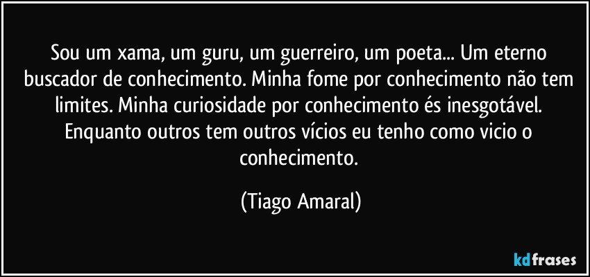 Sou um xama, um guru, um guerreiro, um poeta... Um eterno buscador de conhecimento. Minha fome por conhecimento não tem limites. Minha curiosidade por conhecimento és inesgotável. Enquanto outros tem outros vícios eu tenho como vicio o conhecimento. (Tiago Amaral)