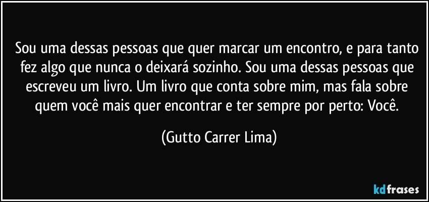 Sou uma dessas pessoas que quer marcar um encontro, e para tanto fez algo que nunca o deixará sozinho. Sou uma dessas pessoas que escreveu um livro. Um livro que conta sobre mim, mas fala sobre quem você mais quer encontrar e ter sempre por perto: Você. (Gutto Carrer Lima)