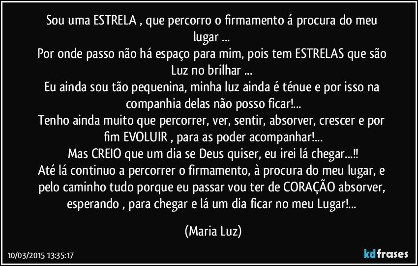 Sou uma ESTRELA , que percorro o firmamento á procura do meu lugar ... 
Por onde passo não há espaço para mim, pois tem ESTRELAS que são Luz no brilhar ... 
Eu ainda sou tão pequenina, minha luz ainda é ténue e por isso na companhia delas não posso ficar!...
Tenho ainda muito que percorrer, ver, sentir, absorver, crescer e por fim EVOLUIR , para as poder acompanhar!...
Mas CREIO que um dia se Deus quiser, eu irei lá chegar...!!
Até lá continuo a percorrer o firmamento, à procura do meu lugar, e pelo caminho tudo porque eu passar vou ter de CORAÇÃO absorver, esperando , para chegar e lá um dia ficar no meu Lugar!... (Maria Luz)