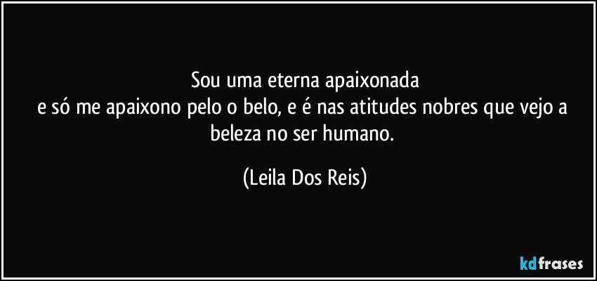 Sou uma eterna apaixonada
e só me apaixono pelo o belo, e é nas atitudes nobres que vejo a beleza no ser humano. (Leila Dos Reis)