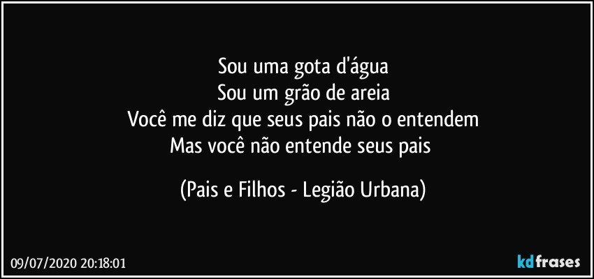 Sou uma gota d'água
Sou um grão de areia
Você me diz que seus pais não o entendem
Mas você não entende seus pais (Pais e Filhos - Legião Urbana)