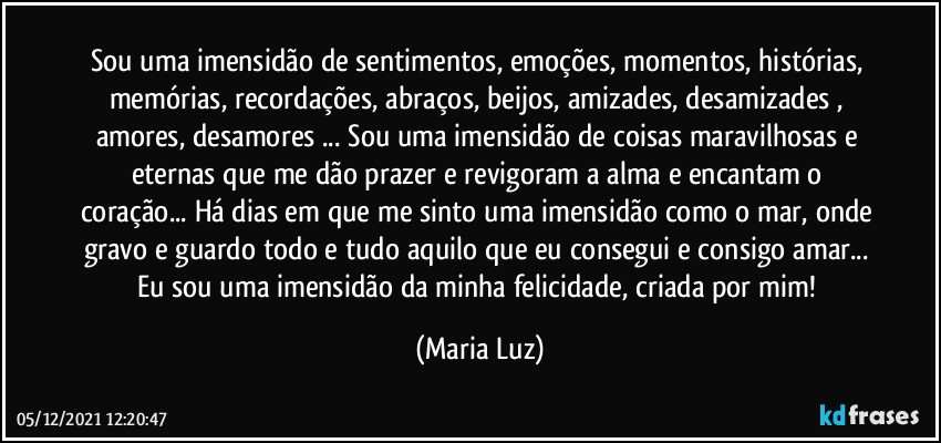 Sou uma imensidão de sentimentos, emoções, momentos, histórias, memórias, recordações, abraços, beijos, amizades, desamizades , amores, desamores ... Sou uma imensidão de coisas maravilhosas e eternas que me dão prazer e revigoram a alma e encantam o coração... Há dias em que me sinto uma imensidão como o mar, onde gravo e guardo todo e tudo aquilo que eu consegui e consigo amar...  Eu sou uma imensidão da minha felicidade, criada por mim! (Maria Luz)