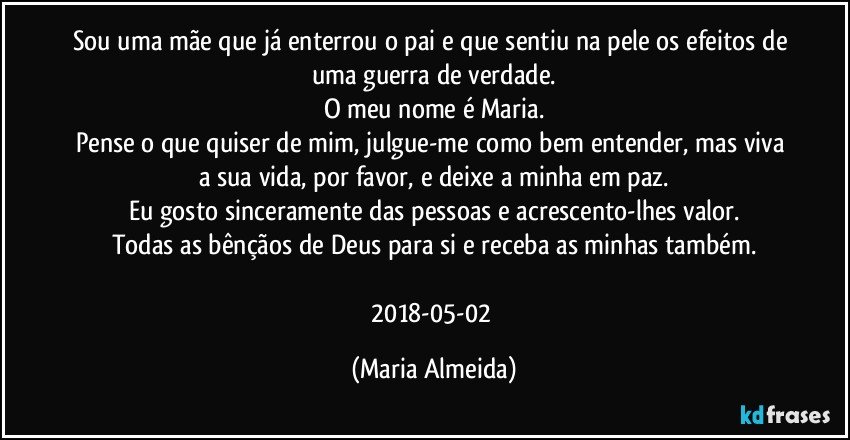 Sou uma mãe que já enterrou o pai e que sentiu na pele os efeitos de uma guerra de verdade.
O meu nome é Maria.
Pense o que quiser de mim, julgue-me como bem entender, mas viva a sua vida, por favor, e deixe a minha em paz.
Eu gosto sinceramente das pessoas e acrescento-lhes valor.
Todas as bênçãos de Deus para si e receba as minhas também.

2018-05-02 (Maria Almeida)