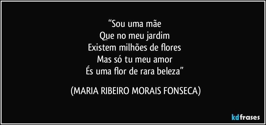 “Sou uma mãe 
Que no meu jardim 
Existem milhões de flores 
Mas só tu meu amor  
És uma flor de rara beleza” (MARIA RIBEIRO MORAIS FONSECA)