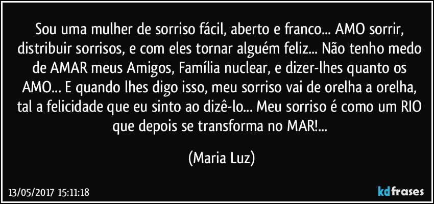 Sou uma mulher de sorriso fácil, aberto e franco... AMO sorrir, distribuir sorrisos, e com eles tornar alguém feliz... Não tenho medo de AMAR meus Amigos, Família nuclear, e dizer-lhes quanto os AMO... E quando lhes digo isso, meu sorriso vai de orelha a orelha, tal a felicidade que eu sinto ao dizê-lo... Meu sorriso é como um RIO que depois se transforma no MAR!... (Maria Luz)