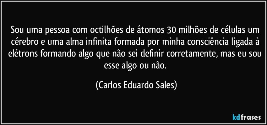 Sou uma pessoa com octilhões de átomos 30 milhões de células um cérebro e uma alma infinita formada por minha consciência ligada à elétrons formando algo que não sei definir corretamente, mas eu sou esse algo ou não. (Carlos Eduardo Sales)