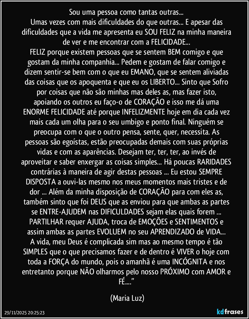 Sou uma pessoa como tantas outras... 
Umas vezes com mais dificuldades do que outras... E apesar das dificuldades que a vida me apresenta eu SOU FELIZ na minha maneira de ver e me encontrar com a FELICIDADE... 
FELIZ porque existem pessoas que se sentem BEM comigo e que gostam da minha companhia... Pedem e gostam de falar comigo e dizem sentir-se bem com o que eu EMANO, que se sentem aliviadas das coisas que os apoquenta e que eu os LIBERTO... Sinto que Sofro por coisas que não são minhas mas deles/as, mas fazer isto, apoiando os outros eu faço-o de CORAÇÃO e isso me dá uma ENORME FELICIDADE até porque INFELIZMENTE hoje em dia cada vez mais cada um olha para o seu umbigo e ponto final. Ninguém se preocupa com o que o outro pensa, sente, quer, necessita. As pessoas são egoístas, estão preocupadas demais com suas próprias vidas e com as aparências. Desejam ter, ter, ter, ao invés de aproveitar e saber enxergar as coisas simples... Há poucas RARIDADES contrárias à maneira de agir destas pessoas ... Eu estou SEMPRE DISPOSTA a ouvi-las mesmo nos meus momentos mais tristes e de dor ... Além da minha disposição de CORAÇÃO para com eles/as, também sinto que foi DEUS que as enviou para que ambas as partes se ENTRE-AJUDEM nas DIFICULDADES sejam elas quais forem ... 
PARTILHAR requer AJUDA, troca de EMOÇÕES e SENTIMENTOS e assim ambas as partes EVOLUEM no seu APRENDIZADO de VIDA... 
A vida, meu Deus é complicada sim mas ao mesmo tempo é tão SIMPLES que o que precisamos fazer e de dentro é VIVER o hoje com toda a FORÇA do mundo, pois o amanhã é uma INCÓGNITA e nos entretanto porque NÃO olharmos pelo nosso PRÓXIMO com AMOR e FÉ...” (Maria Luz)