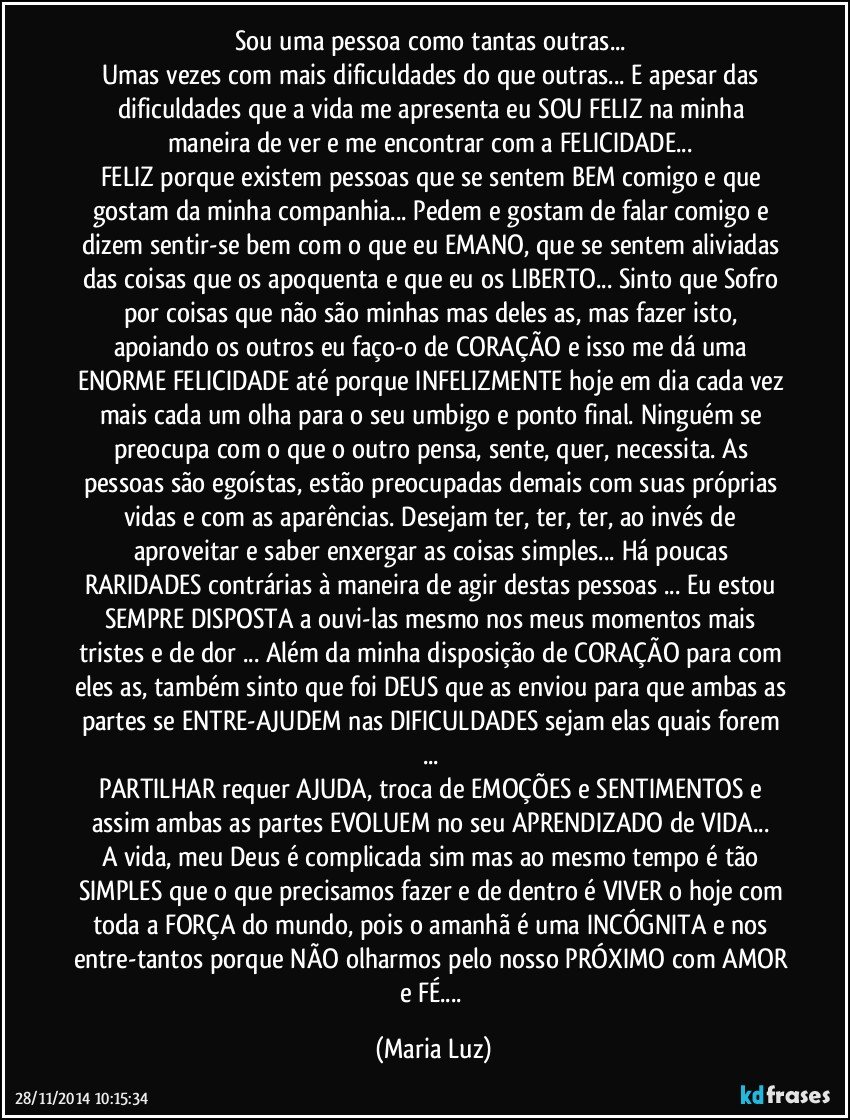 Sou uma pessoa como tantas outras... 
Umas vezes com mais dificuldades do que outras... E apesar das dificuldades que a vida me apresenta eu SOU FELIZ na minha maneira de ver e me encontrar com a FELICIDADE... 
FELIZ porque existem pessoas que se sentem BEM comigo e que gostam da minha companhia... Pedem e gostam de falar comigo e dizem sentir-se bem com o que eu EMANO, que se sentem aliviadas das coisas que os apoquenta e que eu os LIBERTO... Sinto que Sofro por coisas que não são minhas mas deles/as, mas fazer isto, apoiando os outros eu faço-o de CORAÇÃO e isso me dá uma ENORME FELICIDADE até porque INFELIZMENTE hoje em dia cada vez mais cada um olha para o seu umbigo e ponto final. Ninguém se preocupa com o que o outro pensa, sente, quer, necessita. As pessoas são egoístas, estão preocupadas demais com suas próprias vidas e com as aparências. Desejam ter, ter, ter, ao invés de aproveitar e saber enxergar as coisas simples... Há poucas RARIDADES contrárias à maneira de agir destas pessoas ... Eu estou SEMPRE DISPOSTA a ouvi-las mesmo nos meus momentos mais tristes e de dor ... Além da minha disposição de CORAÇÃO para com eles/as, também sinto que foi DEUS que as enviou para que ambas as partes se ENTRE-AJUDEM nas DIFICULDADES sejam elas quais forem ... 
PARTILHAR requer AJUDA, troca de EMOÇÕES e SENTIMENTOS e assim ambas as partes EVOLUEM no seu APRENDIZADO de VIDA... 
A vida, meu Deus é complicada sim mas ao mesmo tempo é tão SIMPLES que o que precisamos fazer e de dentro é VIVER o hoje com toda a FORÇA do mundo, pois o amanhã é uma INCÓGNITA e nos entre-tantos porque NÃO olharmos pelo nosso PRÓXIMO com AMOR e FÉ... (Maria Luz)