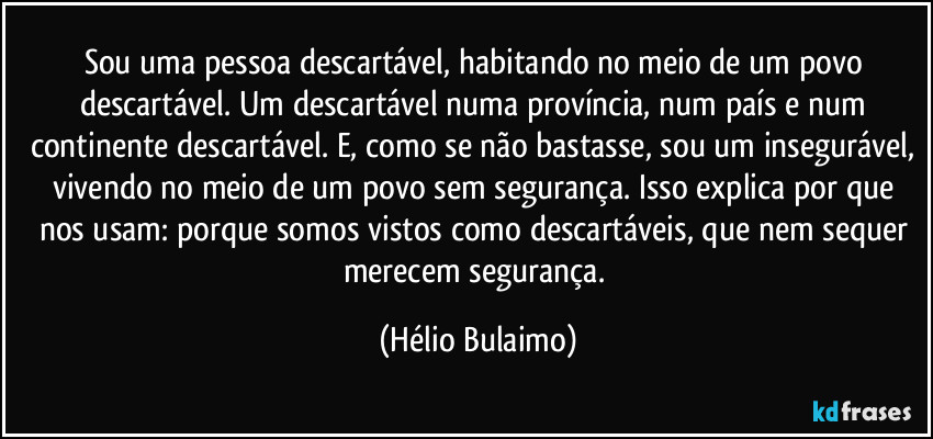 Sou uma pessoa descartável, habitando no meio de um povo descartável. Um descartável numa província, num país e num continente descartável. E, como se não bastasse, sou um insegurável, vivendo no meio de um povo sem segurança. Isso explica por que nos usam: porque somos vistos como descartáveis, que nem sequer merecem segurança. (Hélio Bulaimo)