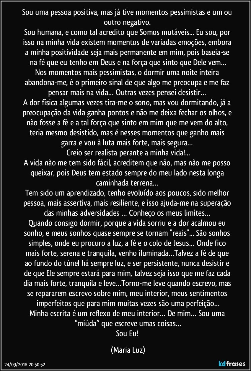 Sou uma pessoa positiva, mas já tive momentos pessimistas e um ou outro negativo. 
Sou humana, e como tal acredito que  Somos mutáveis... Eu sou, por isso na minha vida existem momentos  de variadas emoções, embora a minha positividade seja mais permanente em mim, pois baseia-se na fé que eu tenho em Deus e na força que sinto que Dele vem…
Nos momentos mais pessimistas, o dormir uma noite inteira abandona-me, é o primeiro sinal de que algo me preocupa e me faz pensar mais na vida… Outras vezes  pensei desistir… 
A dor física algumas vezes tira-me o sono, mas vou dormitando, já a preocupação da vida ganha pontos e não me deixa fechar os olhos, e não fosse a fé e a tal força que sinto em mim que me vem do alto, teria mesmo desistido, mas é nesses momentos que  ganho mais garra e vou à luta mais forte, mais segura… 
Creio ser realista perante a minha vida!...
A vida não me tem sido fácil, acreditem que não, mas não me posso queixar, pois Deus tem estado sempre do meu lado nesta longa caminhada terrena… 
Tem sido um aprendizado, tenho evoluído aos poucos,   sido melhor pessoa, mais assertiva, mais resiliente, e isso ajuda-me na superação das minhas adversidades … Conheço os meus limites… 
Quando consigo dormir, porque a vida sorriu e a dor acalmou eu sonho, e meus sonhos quase sempre se tornam "reais"... São sonhos simples, onde eu procuro a luz, a fé e o colo de Jesus… Onde fico mais forte, serena e tranquila, venho iluminada…Talvez a fé de que ao fundo do túnel há sempre luz, e ser persistente, nunca desistir e de que Ele sempre estará para mim, talvez seja isso que me faz cada dia mais forte, tranquila e leve…Torno-me  leve quando escrevo, mas se repararem escrevo sobre mim, meu interior, meus sentimentos imperfeitos que para mim muitas vezes são uma perfeição…
Minha escrita é um reflexo de meu interior… De mim… Sou uma “miúda” que escreve umas coisas…
Sou Eu! (Maria Luz)