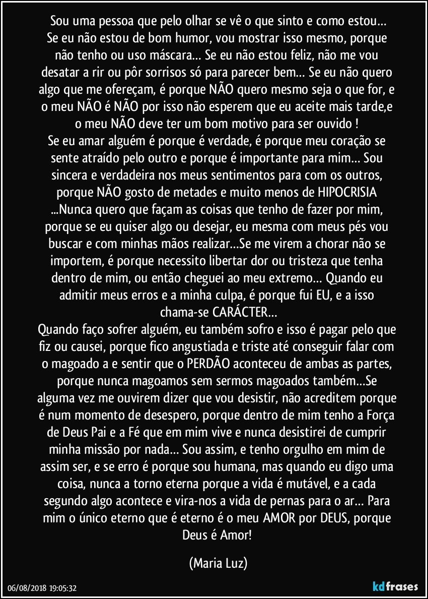 Sou uma pessoa que pelo olhar se vê o que sinto e como estou…
Se eu não estou de bom humor, vou mostrar isso mesmo, porque não tenho ou uso máscara… Se eu não estou feliz, não me vou desatar a rir ou pôr sorrisos só para parecer bem… Se eu não quero algo que me ofereçam, é porque NÃO quero mesmo seja o que for, e o meu NÃO é NÃO por isso não esperem que eu aceite mais tarde,e o meu NÃO deve ter um bom motivo para ser ouvido ! 
Se eu amar alguém é porque é verdade, é porque meu coração se sente atraído pelo outro e porque é importante para mim… Sou sincera e verdadeira nos meus sentimentos para com os outros, porque NÃO gosto de metades e muito menos de HIPOCRISIA ...Nunca quero que façam as coisas que tenho de fazer por mim, porque se eu quiser algo ou desejar, eu mesma com meus pés vou buscar e com minhas mãos realizar…Se me virem a chorar não se importem, é porque necessito libertar dor ou tristeza que tenha dentro de mim, ou então cheguei ao meu extremo… Quando eu admitir meus erros e a minha culpa, é porque fui EU, e a isso chama-se CARÁCTER…
Quando faço sofrer alguém, eu também sofro e isso é pagar pelo que fiz ou causei, porque fico angustiada e triste até conseguir falar com o magoado/a e sentir que o PERDÃO aconteceu de ambas as partes, porque nunca magoamos sem sermos magoados também…Se alguma vez me ouvirem dizer que vou desistir, não acreditem porque é num momento de desespero, porque dentro de mim tenho a Força de Deus Pai e a Fé que em mim vive e nunca desistirei de cumprir minha missão por nada… Sou assim, e tenho orgulho em mim de assim ser, e se erro é porque sou humana, mas quando eu digo uma coisa, nunca a torno eterna porque a vida é mutável, e a cada segundo algo acontece e vira-nos a vida de pernas para o ar… Para mim o único eterno que é eterno é o meu AMOR por DEUS, porque Deus é Amor! (Maria Luz)