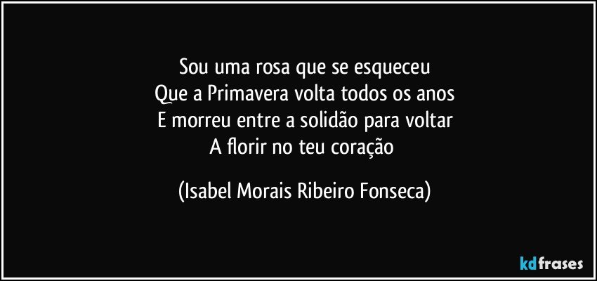 Sou uma rosa que se esqueceu
Que a Primavera volta todos os anos
E morreu entre a solidão para voltar
A florir no teu coração (Isabel Morais Ribeiro Fonseca)