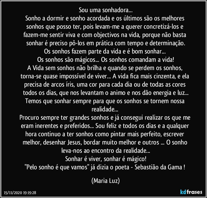 Sou uma sonhadora...
Sonho a dormir e sonho acordada e os últimos são os melhores sonhos que posso ter, pois levam-me a querer concretizá-los e fazem-me sentir viva e com objectivos na vida, porque não basta sonhar é preciso pô-los em prática com tempo e determinação.
Os sonhos fazem parte da vida e é bom sonhar... 
Os sonhos são mágicos... Os sonhos comandam a vida!
A Vida sem sonhos não brilha e quando se perdem os sonhos, torna-se quase impossível de viver... A vida fica mais cinzenta, e ela precisa de arcos íris, uma cor para cada dia ou de todas as cores todos os dias, que nos levantam o animo e nos dão energia e luz...
Temos que sonhar sempre para que os sonhos se tornem nossa realidade... 
Procuro sempre ter grandes sonhos e já consegui realizar os que me eram inerentes e preferidos... Sou feliz e todos os dias e a qualquer hora continuo a ter sonhos como pintar mais perfeito, escrever melhor, desenhar Jesus, bordar muito melhor e outros ... O sonho leva-nos ao encontro da realidade...
Sonhar é viver, sonhar é mágico!
"Pelo sonho é que vamos" já dizia o poeta - Sebastião da Gama ! (Maria Luz)