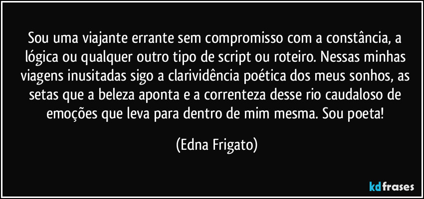 Sou uma viajante errante sem compromisso com a constância, a lógica ou qualquer outro tipo de script ou roteiro. Nessas minhas viagens inusitadas sigo a clarividência poética dos meus sonhos, as setas que a beleza aponta e a correnteza desse rio caudaloso de emoções que leva para dentro de mim mesma. Sou poeta! (Edna Frigato)