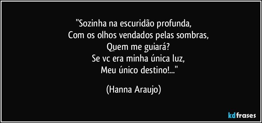 ''Sozinha na escuridão profunda,
               Com os olhos vendados pelas sombras,
               Quem me guiará?
               Se vc era minha única luz,
                     Meu único destino!...'' (Hanna Araujo)