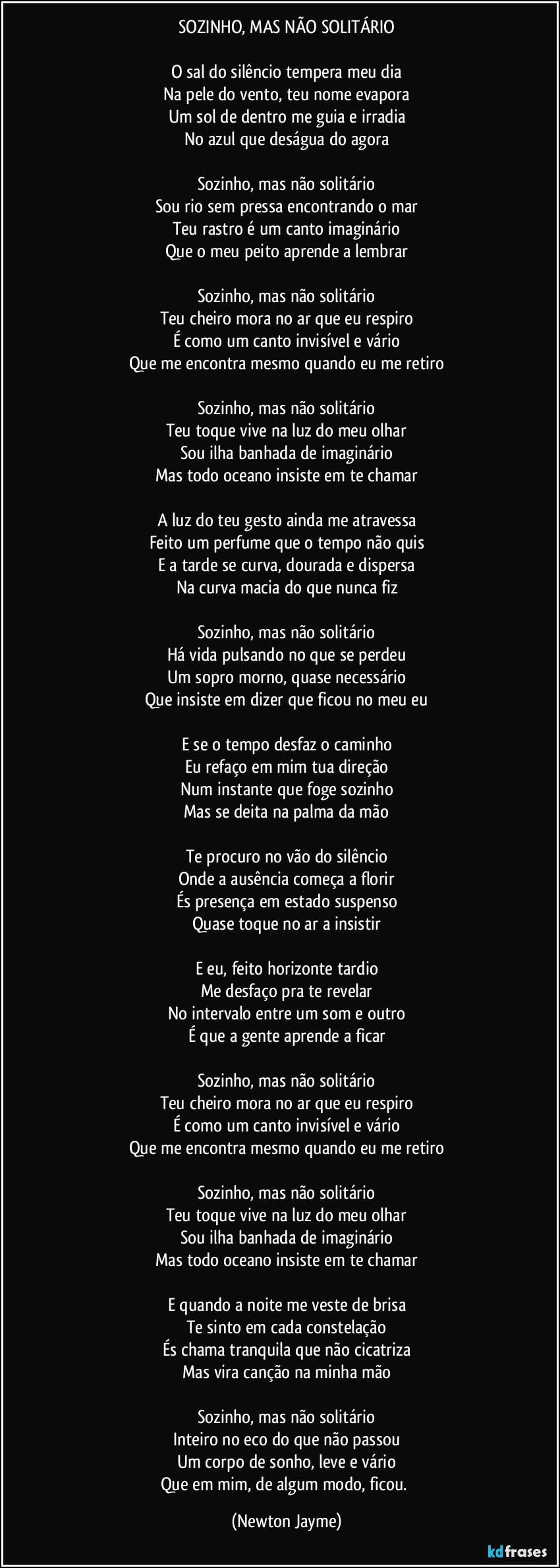 SOZINHO, MAS NÃO SOLITÁRIO

O sal do silêncio tempera meu dia
Na pele do vento, teu nome evapora
Um sol de dentro me guia e irradia
No azul que deságua do agora

Sozinho, mas não solitário
Sou rio sem pressa encontrando o mar
Teu rastro é um canto imaginário
Que o meu peito aprende a lembrar

Sozinho, mas não solitário
Teu cheiro mora no ar que eu respiro
É como um canto invisível e vário
Que me encontra mesmo quando eu me retiro

Sozinho, mas não solitário
Teu toque vive na luz do meu olhar
Sou ilha banhada de imaginário
Mas todo oceano insiste em te chamar

A luz do teu gesto ainda me atravessa
Feito um perfume que o tempo não quis
E a tarde se curva, dourada e dispersa
Na curva macia do que nunca fiz

Sozinho, mas não solitário
Há vida pulsando no que se perdeu
Um sopro morno, quase necessário
Que insiste em dizer que ficou no meu eu

E se o tempo desfaz o caminho
Eu refaço em mim tua direção
Num instante que foge sozinho
Mas se deita na palma da mão

Te procuro no vão do silêncio
Onde a ausência começa a florir
És presença em estado suspenso
Quase toque no ar a insistir

E eu, feito horizonte tardio
Me desfaço pra te revelar
No intervalo entre um som e outro
É que a gente aprende a ficar

Sozinho, mas não solitário
Teu cheiro mora no ar que eu respiro
É como um canto invisível e vário
Que me encontra mesmo quando eu me retiro

Sozinho, mas não solitário
Teu toque vive na luz do meu olhar
Sou ilha banhada de imaginário
Mas todo oceano insiste em te chamar

E quando a noite me veste de brisa
Te sinto em cada constelação
És chama tranquila que não cicatriza
Mas vira canção na minha mão

Sozinho, mas não solitário
Inteiro no eco do que não passou
Um corpo de sonho, leve e vário
Que em mim, de algum modo, ficou. (Newton Jayme)