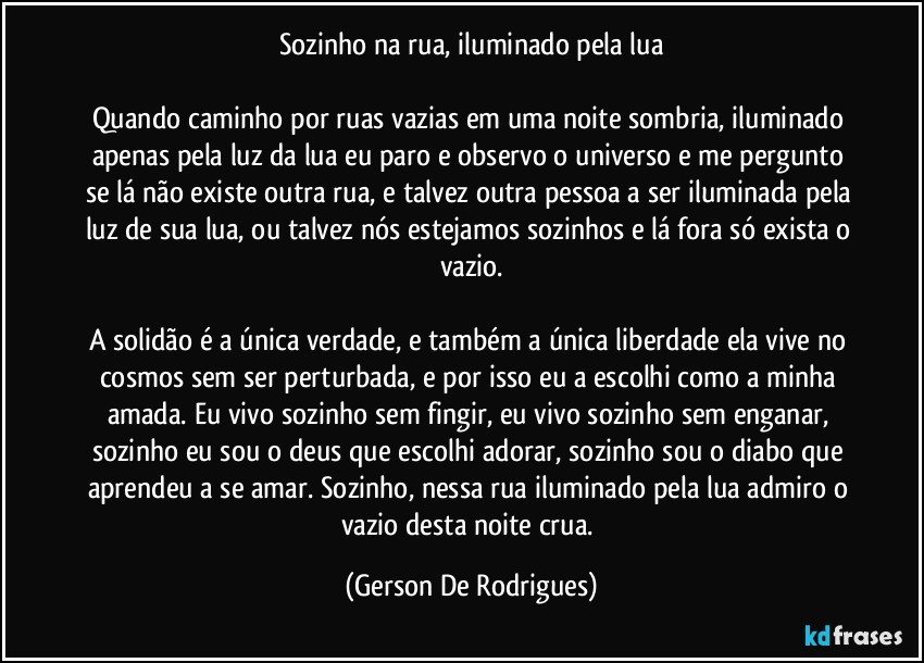 Sozinho na rua, iluminado pela lua

Quando caminho por ruas vazias em uma noite sombria, iluminado apenas pela luz da lua eu paro e observo o universo e me pergunto se lá não existe outra rua, e talvez outra pessoa a ser iluminada pela luz de sua lua, ou talvez nós estejamos sozinhos e lá fora só exista o vazio.

A solidão é a única verdade, e também a única liberdade ela vive no cosmos sem ser perturbada, e por isso eu a escolhi como a minha amada. Eu vivo sozinho sem fingir, eu vivo sozinho sem enganar, sozinho eu sou o deus que escolhi adorar, sozinho sou o diabo que aprendeu a se amar. Sozinho, nessa rua iluminado pela lua admiro o vazio desta noite crua. (Gerson De Rodrigues)