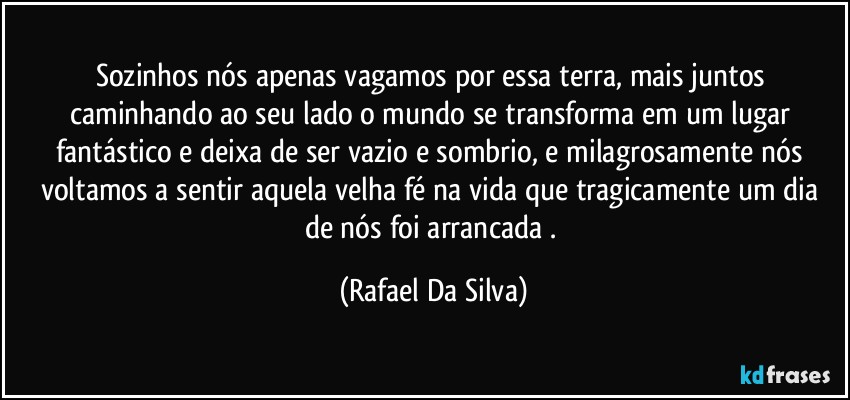 Sozinhos nós apenas vagamos por essa terra, mais juntos caminhando ao seu lado o mundo se transforma em um lugar fantástico e deixa de ser vazio e sombrio, e milagrosamente nós voltamos a  sentir aquela velha fé na vida que tragicamente um dia de nós foi arrancada . (Rafael Da Silva)