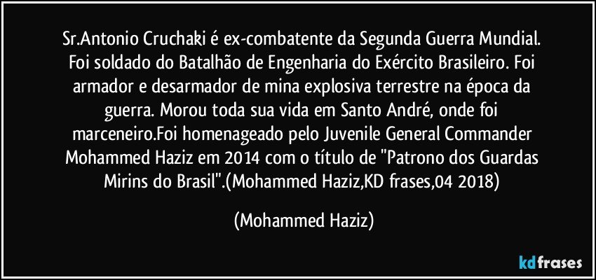 Sr.Antonio Cruchaki é ex-combatente da Segunda Guerra Mundial. Foi soldado do Batalhão de Engenharia do Exército Brasileiro. Foi armador e desarmador de mina explosiva terrestre na época da guerra. Morou toda sua vida em Santo André, onde foi marceneiro.Foi homenageado pelo Juvenile General Commander Mohammed Haziz em 2014 com o título de "Patrono dos Guardas Mirins do Brasil".(Mohammed Haziz,KD frases,04/2018) (Mohammed Haziz)