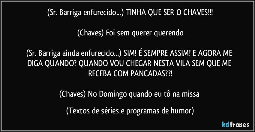 (Sr. Barriga enfurecido...) TINHA QUE SER O CHAVES!!!

(Chaves) Foi sem querer querendo

(Sr. Barriga ainda enfurecido...) SIM! É SEMPRE ASSIM! E AGORA ME DIGA QUANDO? QUANDO VOU CHEGAR NESTA VILA SEM QUE ME RECEBA COM PANCADAS??!

(Chaves) No Domingo quando eu tô na missa (Textos de séries e programas de humor)