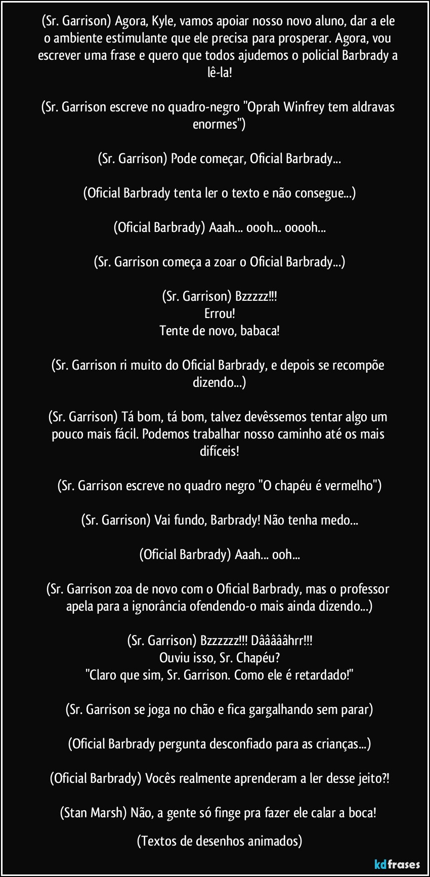 (Sr. Garrison) Agora, Kyle, vamos apoiar nosso novo aluno, dar a ele o ambiente estimulante que ele precisa para prosperar. Agora, vou escrever uma frase e quero que todos ajudemos o policial Barbrady a lê-la!

(Sr. Garrison escreve no quadro-negro "Oprah Winfrey tem aldravas enormes")

(Sr. Garrison) Pode começar, Oficial Barbrady...

(Oficial Barbrady tenta ler o texto e não consegue...)

(Oficial Barbrady) Aaah... oooh... ooooh...

(Sr. Garrison começa a zoar o Oficial Barbrady...)

(Sr. Garrison) Bzzzzz!!!
Errou!
Tente de novo, babaca!

(Sr. Garrison ri muito do Oficial Barbrady, e depois se recompõe dizendo...)

(Sr. Garrison) Tá bom, tá bom, talvez devêssemos tentar algo um pouco mais fácil. Podemos trabalhar nosso caminho até os mais difíceis!

(Sr. Garrison escreve no quadro negro "O chapéu é vermelho")

(Sr. Garrison) Vai fundo, Barbrady! Não tenha medo...

(Oficial Barbrady) Aaah... ooh...

(Sr. Garrison zoa de novo com o Oficial Barbrady, mas o professor apela para a ignorância ofendendo-o mais ainda dizendo...)

(Sr. Garrison) Bzzzzzz!!! Dâââââhrr!!!
Ouviu isso, Sr. Chapéu?
"Claro que sim, Sr. Garrison. Como ele é retardado!"

(Sr. Garrison se joga no chão e fica gargalhando sem parar)

(Oficial Barbrady pergunta desconfiado para as crianças...)

(Oficial Barbrady) Vocês realmente aprenderam a ler desse jeito?!

(Stan Marsh) Não, a gente só finge pra fazer ele calar a boca! (Textos de desenhos animados)