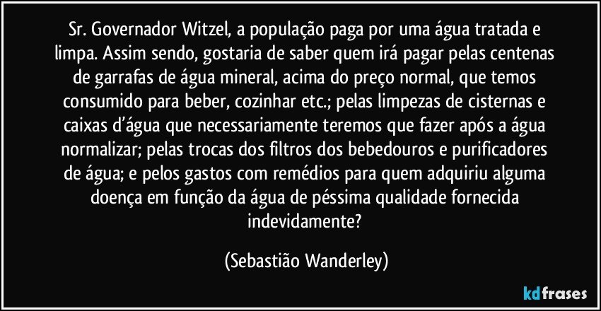 Sr. Governador Witzel, a população paga por uma água tratada e limpa. Assim sendo, gostaria de saber quem irá pagar pelas centenas de garrafas de água mineral, acima do preço normal, que temos consumido para beber, cozinhar etc.; pelas limpezas de cisternas e caixas d’água que necessariamente teremos que fazer após a água normalizar; pelas trocas dos filtros dos bebedouros e purificadores de água; e pelos gastos com remédios para quem adquiriu alguma doença em função da água de péssima qualidade fornecida indevidamente? (Sebastião Wanderley)