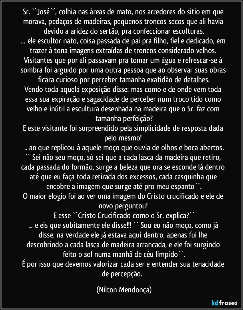 Sr. ``José´´, colhia nas áreas de mato, nos arredores do sitio em que morava, pedaços de madeiras, pequenos troncos secos que ali havia devido a aridez do sertão, pra confeccionar esculturas.
... ele escultor nato, coisa passada de pai pra filho, fiel e dedicado, em trazer à tona imagens extraídas de troncos considerado velhos. 
Visitantes que por ali passavam pra tomar um água e refrescar-se à sombra foi arguido por uma outra pessoa que ao observar suas obras ficara curioso por perceber tamanha exatidão de detalhes.
Vendo toda aquela exposição disse: mas como e de onde vem toda essa sua expiração e sagacidade de perceber num troco tido como velho e inútil a escultura desenhada na madeira que o Sr. faz com tamanha perfeição?
E este visitante foi surpreendido pela simplicidade de resposta dada pelo mesmo! 
.. ao que replicou à aquele moço que ouvia de olhos e boca abertos.
`` Sei não seu moço, só sei que a cada lasca da madeira que retiro, cada passada do formão, surge a beleza que ora se esconde lá dentro até que eu faça toda retirada dos excessos, cada casquinha que encobre a imagem que surge até pro meu espanto´´.
O maior elogio foi ao ver uma imagem do Cristo crucificado e ele de novo perguntou! 
E esse ``Cristo Crucificado como o Sr. explica?´´
... e eis que subitamente ele disse!!! `` Sou eu não moço, como já disse, na verdade ele já estava aqui dentro, apenas fui lhe descobrindo a cada lasca de madeira arrancada, e ele foi surgindo feito o sol numa manhã de céu límpido´´.
É por isso que devemos valorizar cada ser e entender sua tenacidade de percepção.⁠ (Nilton Mendonça)