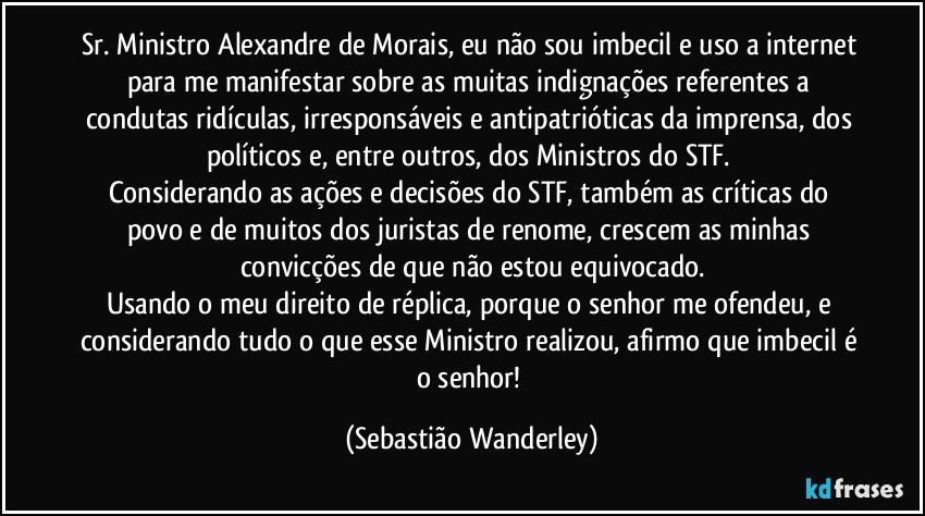 Sr. Ministro Alexandre de Morais, eu não sou imbecil e uso a internet para me manifestar sobre as muitas indignações referentes a condutas ridículas, irresponsáveis e antipatrióticas da imprensa, dos políticos e, entre outros, dos Ministros do STF. 
Considerando as ações e decisões do STF, também as críticas do povo e de muitos dos juristas de renome, crescem as minhas convicções de que não estou equivocado.
Usando o meu direito de réplica, porque o senhor me ofendeu, e considerando tudo o que esse Ministro realizou, afirmo que imbecil é o senhor! (Sebastião Wanderley)