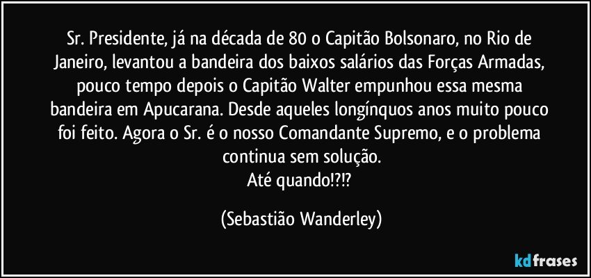 Sr. Presidente, já na década de 80 o Capitão Bolsonaro, no Rio de Janeiro, levantou a bandeira dos baixos salários das Forças Armadas, pouco tempo depois o Capitão Walter empunhou essa mesma bandeira em Apucarana. Desde aqueles longínquos anos muito pouco foi feito. Agora o Sr. é o nosso Comandante Supremo, e o problema continua sem solução.
Até quando!?!? (Sebastião Wanderley)