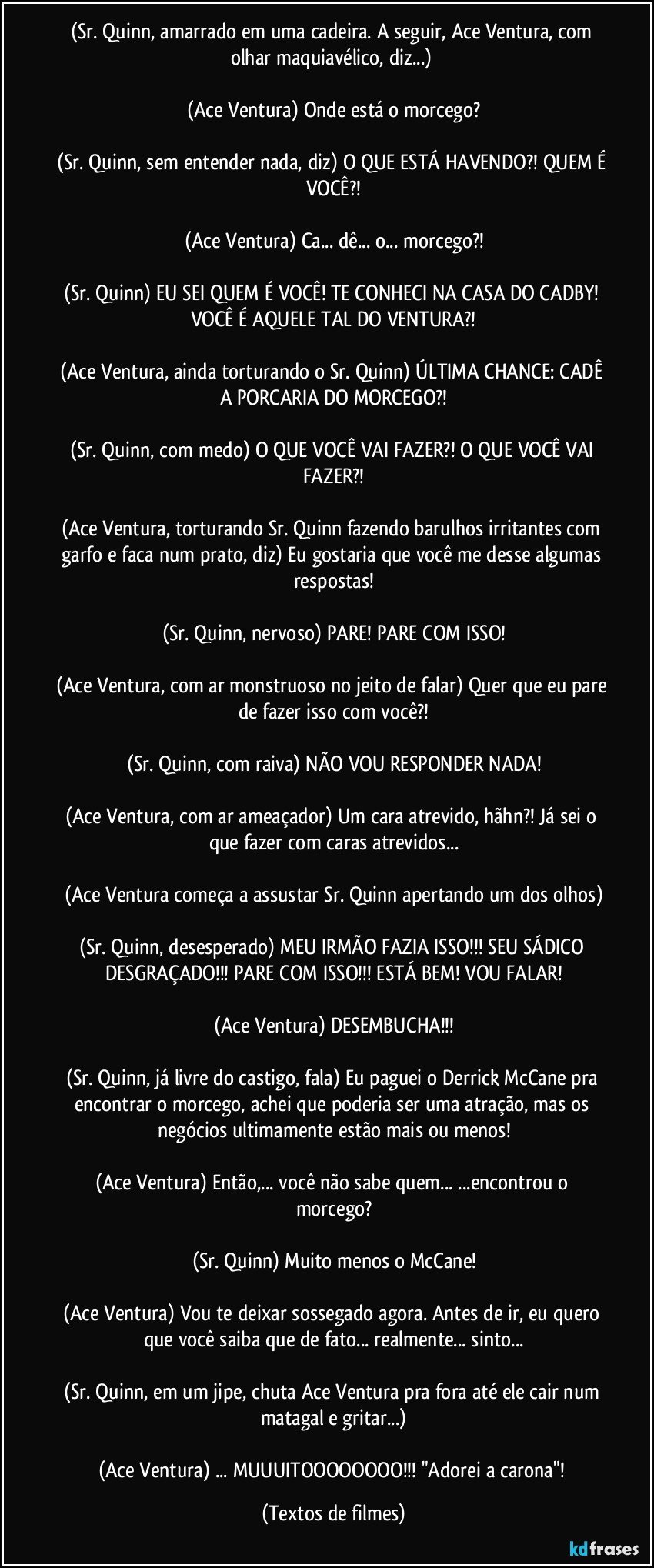 (Sr. Quinn, amarrado em uma cadeira. A seguir, Ace Ventura, com olhar maquiavélico, diz...) 

(Ace Ventura) Onde está o morcego?

(Sr. Quinn, sem entender nada, diz) O QUE ESTÁ HAVENDO?! QUEM É VOCÊ?!

(Ace Ventura) Ca... dê... o... morcego?!

(Sr. Quinn) EU SEI QUEM É VOCÊ! TE CONHECI NA CASA DO CADBY! VOCÊ É AQUELE TAL DO VENTURA?!

(Ace Ventura, ainda torturando o Sr. Quinn) ÚLTIMA CHANCE: CADÊ A PORCARIA DO MORCEGO?!

(Sr. Quinn, com medo) O QUE VOCÊ VAI FAZER?! O QUE VOCÊ VAI FAZER?!

(Ace Ventura, torturando Sr. Quinn fazendo barulhos irritantes com garfo e faca num prato, diz) Eu gostaria que você me desse algumas respostas!

(Sr. Quinn, nervoso) PARE! PARE COM ISSO!

(Ace Ventura, com ar monstruoso no jeito de falar) Quer que eu pare de fazer isso com você?!

(Sr. Quinn, com raiva) NÃO VOU RESPONDER NADA!

(Ace Ventura, com ar ameaçador) Um cara atrevido, hãhn?! Já sei o que fazer com caras atrevidos...

(Ace Ventura começa a assustar Sr. Quinn apertando um dos olhos)

(Sr. Quinn, desesperado) MEU IRMÃO FAZIA ISSO!!! SEU SÁDICO DESGRAÇADO!!! PARE COM ISSO!!! ESTÁ BEM! VOU FALAR!

(Ace Ventura) DESEMBUCHA!!!

(Sr. Quinn, já livre do castigo, fala) Eu paguei o Derrick McCane pra encontrar o morcego, achei que poderia ser uma atração, mas os negócios ultimamente estão mais ou menos!

(Ace Ventura) Então,... você não sabe quem... ...encontrou o morcego?

(Sr. Quinn) Muito menos o McCane!

(Ace Ventura) Vou te deixar sossegado agora. Antes de ir, eu quero que você saiba que de fato... realmente... sinto...

(Sr. Quinn, em um jipe, chuta Ace Ventura pra fora até ele cair num matagal e gritar...)

(Ace Ventura) ... MUUUITOOOOOOOO!!! "Adorei a carona"! (Textos de filmes)