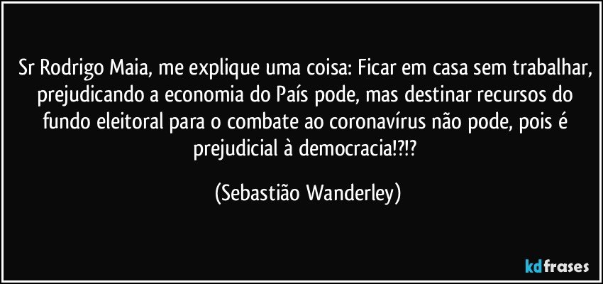 Sr Rodrigo Maia, me explique uma coisa: Ficar em casa sem trabalhar, prejudicando a economia do País pode, mas destinar recursos do fundo eleitoral para o combate ao coronavírus não pode, pois é prejudicial à democracia!?!? (Sebastião Wanderley)