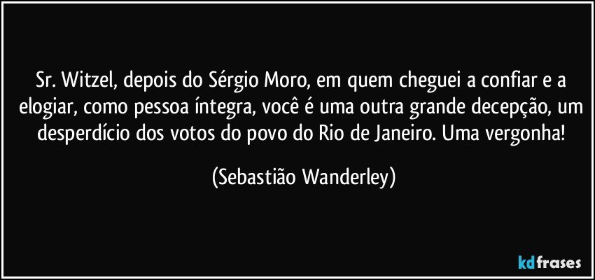 Sr. Witzel, depois do Sérgio Moro, em quem cheguei a confiar e a elogiar, como pessoa íntegra, você é uma outra grande decepção, um desperdício dos votos do povo do Rio de Janeiro. Uma vergonha! (Sebastião Wanderley)
