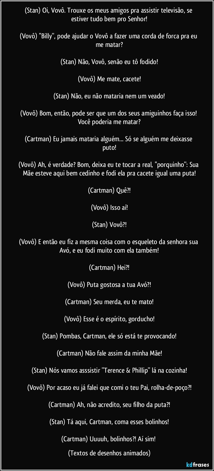 (Stan) Oi, Vovô. Trouxe os meus amigos pra assistir televisão, se estiver tudo bem pro Senhor!

(Vovô) ''Billy'', pode ajudar o Vovô a fazer uma corda de forca pra eu me matar?

(Stan) Não, Vovô, senão eu tô fodido!

(Vovô) Me mate, cacete!

(Stan) Não, eu não mataria nem um veado!

(Vovô) Bom, então, pode ser que um dos seus amiguinhos faça isso! Você poderia me matar?

(Cartman) Eu jamais mataria alguém... Só se alguém me deixasse puto!

(Vovô) Ah, é verdade? Bom, deixa eu te tocar a real, ''porquinho'': Sua Mãe esteve aqui bem cedinho e fodi ela pra cacete igual uma puta!

(Cartman) Quê?!

(Vovô) Isso aí!

(Stan) Vovô?!

(Vovô) E então eu fiz a mesma coisa com o esqueleto da senhora sua Avó,  e eu fodi muito com ela também!

(Cartman) Hei?!

(Vovô) Puta gostosa a tua Avó?!

(Cartman) Seu merda, eu te mato!

(Vovô) Esse é o espírito, gorducho!

(Stan) Pombas, Cartman, ele só está te provocando!

(Cartman) Não fale assim da minha Mãe!

(Stan) Nós vamos asssistir ''Terence & Phillip'' lá na cozinha!

(Vovô) Por acaso eu já falei que comi o teu Pai, rolha-de-poço?!

(Cartman) Ah, não acredito, seu filho da puta?!

(Stan) Tá aqui, Cartman, coma esses bolinhos!

(Cartman) Uuuuh, bolinhos?! Aí sim! (Textos de desenhos animados)