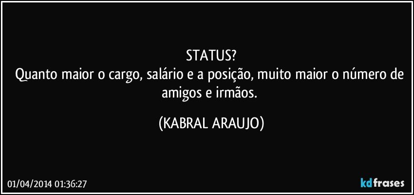 STATUS?
Quanto maior o cargo, salário e a posição, muito maior o número de amigos e irmãos. (KABRAL ARAUJO)