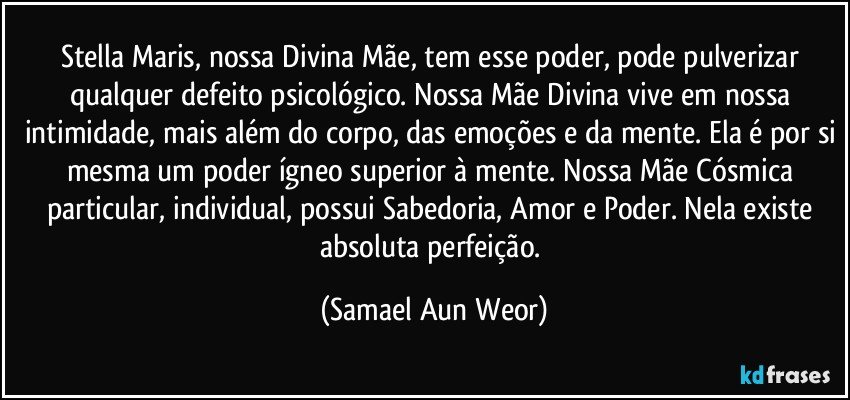 Stella Maris, nossa Divina Mãe, tem esse poder, pode pulverizar qualquer defeito psicológico. Nossa Mãe Divina vive em nossa intimidade, mais além do corpo, das emoções e da mente. Ela é por si mesma um poder ígneo superior à mente. Nossa Mãe Cósmica particular, individual, possui Sabedoria, Amor e Poder. Nela existe absoluta perfeição. (Samael Aun Weor)