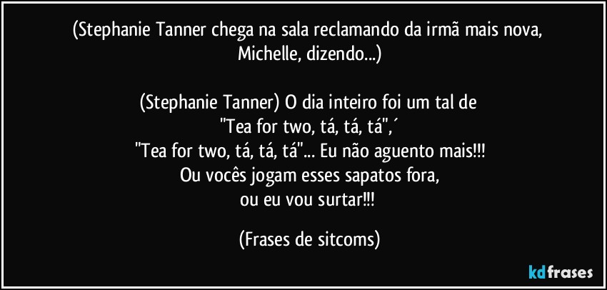 (Stephanie Tanner chega na sala reclamando da irmã mais nova, Michelle, dizendo...)

(Stephanie Tanner) O dia inteiro foi um tal de 
"Tea for two, tá, tá, tá",´
"Tea for two, tá, tá, tá"... Eu não aguento mais!!!
Ou vocês jogam esses sapatos fora,
ou eu vou surtar!!! (Frases de sitcoms)