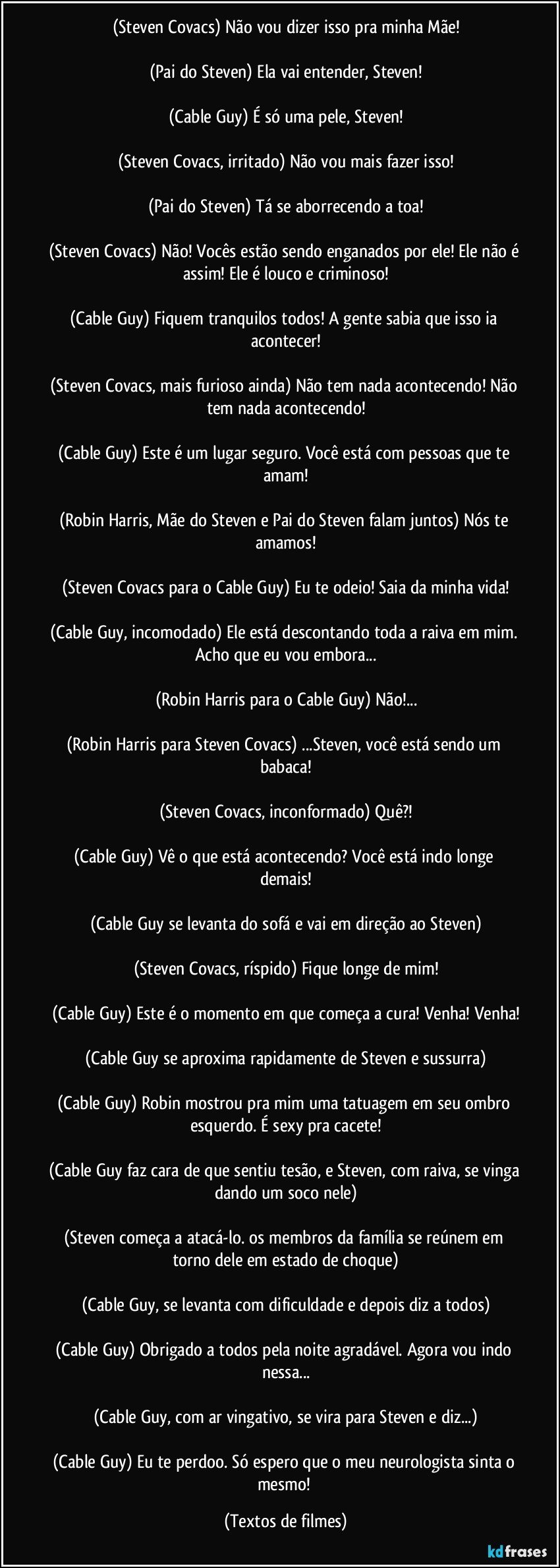 (Steven Covacs) Não vou dizer isso pra minha Mãe!

(Pai do Steven) Ela vai entender, Steven!

(Cable Guy) É só uma pele, Steven!

(Steven Covacs, irritado) Não vou mais fazer isso!

(Pai do Steven) Tá se aborrecendo a toa!

(Steven Covacs) Não! Vocês estão sendo enganados por ele! Ele não é assim! Ele é louco e criminoso!

(Cable Guy) Fiquem tranquilos todos! A gente sabia que isso ia acontecer!

(Steven Covacs, mais furioso ainda) Não tem nada acontecendo! Não tem nada acontecendo!

(Cable Guy) Este é um lugar seguro. Você está com pessoas que te amam!

(Robin Harris, Mãe do Steven e Pai do Steven falam juntos) Nós te amamos!

(Steven Covacs para o Cable Guy) Eu te odeio! Saia da minha vida!

(Cable Guy, incomodado) Ele está descontando toda a raiva em mim. Acho que eu vou embora...

(Robin Harris para o Cable Guy) Não!...

(Robin Harris para Steven Covacs) ...Steven, você está sendo um babaca!

(Steven Covacs, inconformado) Quê?!

(Cable Guy) Vê o que está acontecendo? Você está indo longe demais!

(Cable Guy se levanta do sofá e vai em direção ao Steven)

(Steven Covacs, ríspido) Fique longe de mim!

(Cable Guy) Este é o momento em que começa a cura! Venha! Venha!

(Cable Guy se aproxima rapidamente de Steven e sussurra)

(Cable Guy) Robin mostrou pra mim uma tatuagem em seu ombro esquerdo. É sexy pra cacete!

(Cable Guy faz cara de que sentiu tesão, e Steven, com raiva, se vinga dando um soco nele)

(Steven começa a atacá-lo. os membros da família se reúnem em torno dele em estado de choque)

(Cable Guy, se levanta com dificuldade e depois diz a todos)

(Cable Guy) Obrigado a todos pela noite agradável. Agora vou indo nessa...

(Cable Guy, com ar vingativo, se vira para Steven e diz...)

(Cable Guy) Eu te perdoo. Só espero que o meu neurologista sinta o mesmo! (Textos de filmes)