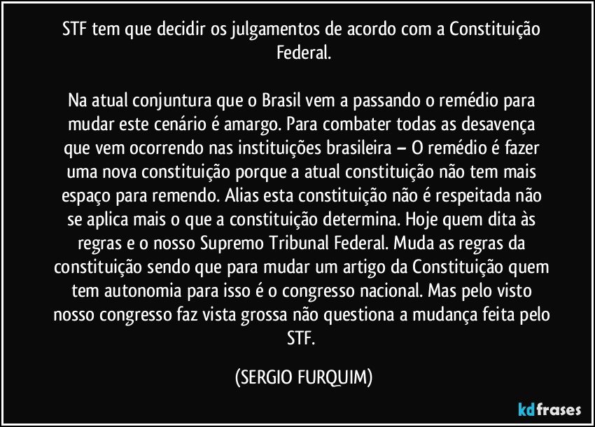 STF tem que decidir os julgamentos de acordo com a Constituição Federal.

Na atual conjuntura que o Brasil vem a passando o remédio para mudar este cenário  é amargo. Para combater todas as desavença que vem ocorrendo nas instituições brasileira – O remédio é fazer uma nova constituição porque a atual constituição não  tem mais espaço para  remendo. Alias esta constituição não é respeitada não se aplica mais o que a constituição determina. Hoje quem dita às regras e o nosso Supremo Tribunal Federal. Muda as regras da constituição sendo que para mudar um artigo da Constituição quem tem autonomia para isso é o congresso nacional. Mas pelo visto nosso congresso faz vista grossa não questiona a mudança feita pelo STF. (SERGIO FURQUIM)