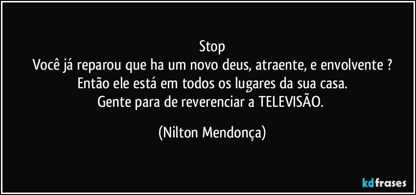 Stop
Você já reparou que ha um novo deus, atraente, e envolvente ?
Então ele está em todos os lugares da sua casa.
Gente para de reverenciar a TELEVISÃO. (Nilton Mendonça)