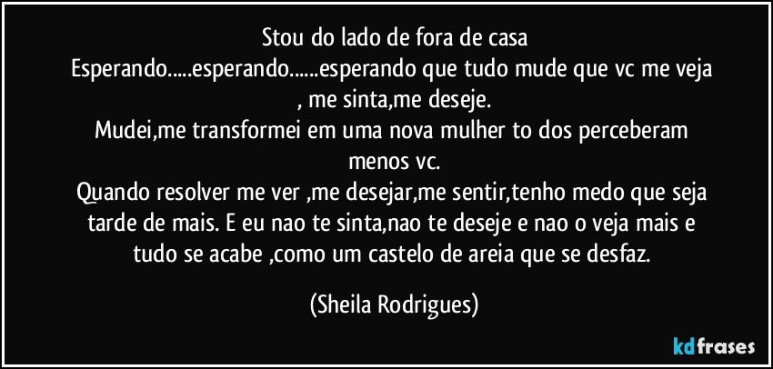 stou do lado de fora de casa
Esperando...esperando...esperando que tudo  mude que vc me veja , me sinta,me deseje.
Mudei,me transformei em uma nova mulher to dos perceberam  menos vc.
Quando resolver me ver ,me desejar,me sentir,tenho medo que seja tarde de  mais. E eu nao te sinta,nao te deseje e nao o veja mais e tudo se acabe ,como um castelo de areia que se desfaz. (Sheila Rodrigues)