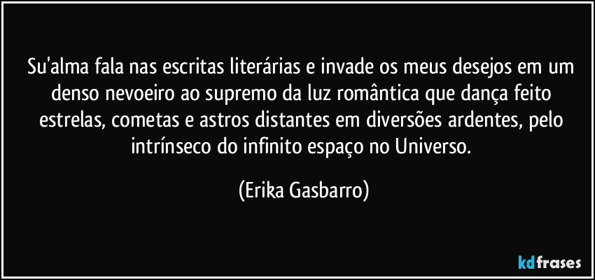 Su'alma fala nas escritas literárias e invade os meus desejos em um denso nevoeiro ao supremo da luz romântica que dança feito estrelas, cometas e astros distantes em diversões ardentes, pelo intrínseco do infinito espaço no Universo. (Erika Gasbarro)