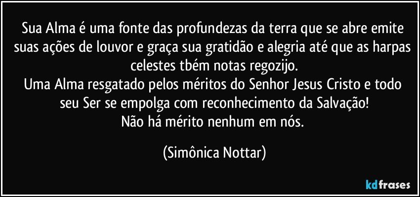 Sua Alma é uma fonte das profundezas da terra que se abre emite suas ações de louvor e graça sua gratidão e alegria até que as harpas celestes tbém notas regozijo.
Uma Alma resgatado pelos méritos do Senhor Jesus Cristo e todo seu Ser se empolga com reconhecimento da Salvação!
Não há mérito nenhum em nós. (Simônica Nottar)