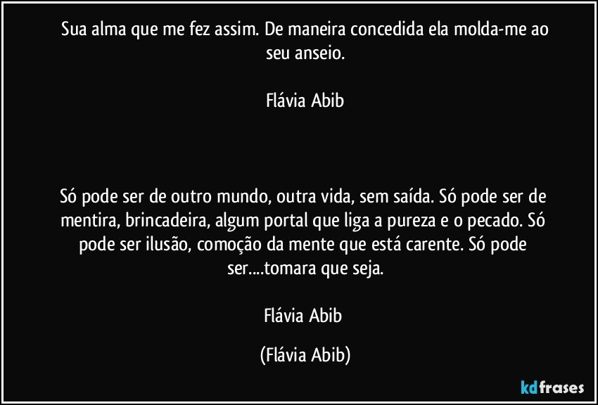 ⁠Sua alma que me fez assim. De maneira concedida ela molda-me ao seu anseio.

Flávia Abib



Só pode ser de outro mundo, outra vida, sem saída. Só pode ser de mentira, brincadeira, algum portal que liga a pureza e o pecado. Só pode ser ilusão, comoção da mente que está carente. Só pode ser...tomara que seja.

Flávia Abib (Flávia Abib)