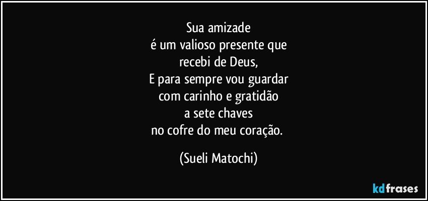 Sua amizade
é um valioso presente que
recebi de Deus,
E para sempre vou guardar
com carinho e gratidão
a sete chaves
no cofre do meu coração. (Sueli Matochi)