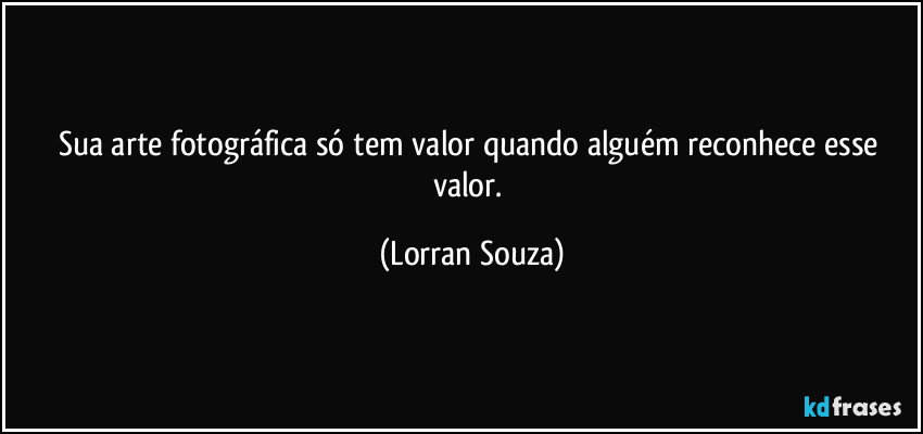 Sua arte fotográfica só tem valor quando alguém reconhece esse valor. (Lorran Souza)