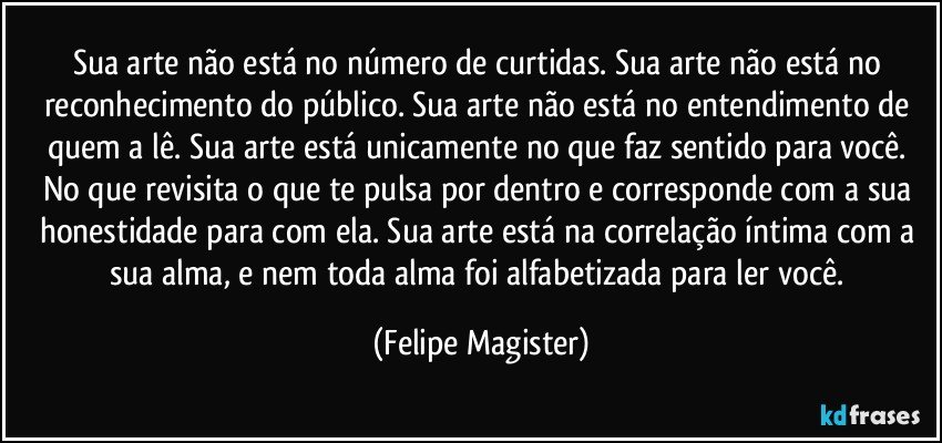 Sua arte não está no número de curtidas. Sua arte não está no reconhecimento do público. Sua arte não está no entendimento de quem a lê. Sua arte está unicamente no que faz sentido para você. No que revisita o que te pulsa por dentro e corresponde com a sua honestidade para com ela. Sua arte está na correlação íntima com a sua alma, e nem toda alma foi alfabetizada para ler você. (Felipe Magister)